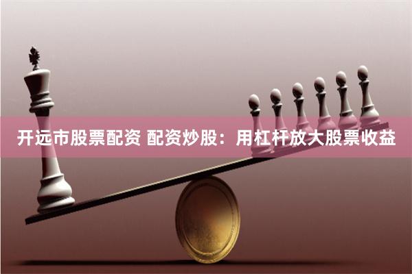 开远市股票配资 配资炒股：用杠杆放大股票收益