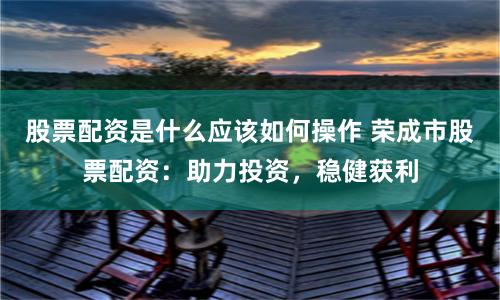 股票配资是什么应该如何操作 荣成市股票配资：助力投资，稳健获利