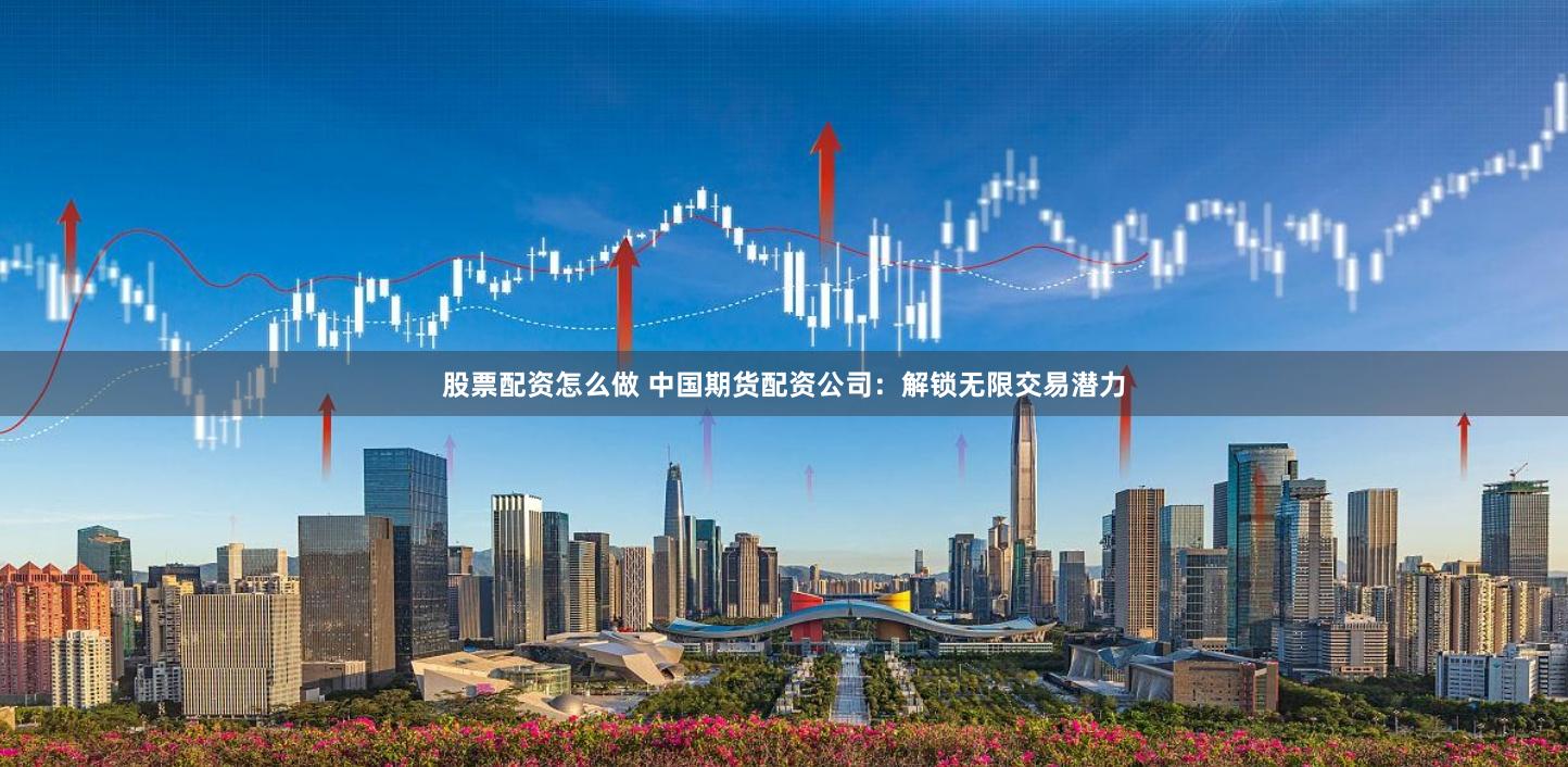 股票配资怎么做 中国期货配资公司：解锁无限交易潜力