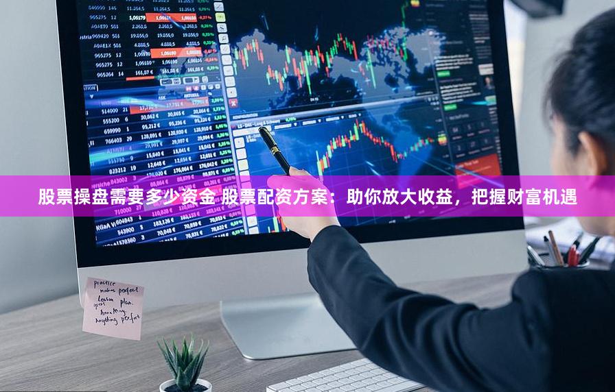 股票操盘需要多少资金 股票配资方案：助你放大收益，把握财富机遇