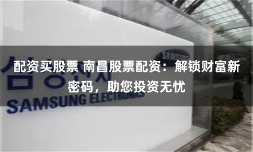 配资买股票 南昌股票配资：解锁财富新密码，助您投资无忧