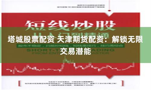 塔城股票配资 天津期货配资：解锁无限交易潜能