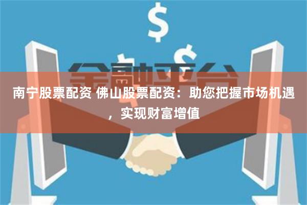 南宁股票配资 佛山股票配资：助您把握市场机遇，实现财富增值