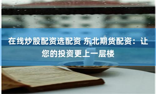 在线炒股配资选配资 东北期货配资：让您的投资更上一层楼