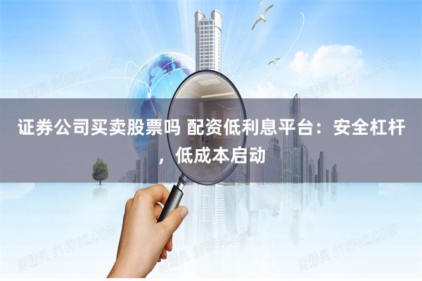 证券公司买卖股票吗 配资低利息平台：安全杠杆，低成本启动