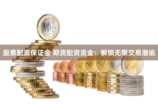 股票配资保证金 期货配资资金：解锁无限交易潜能