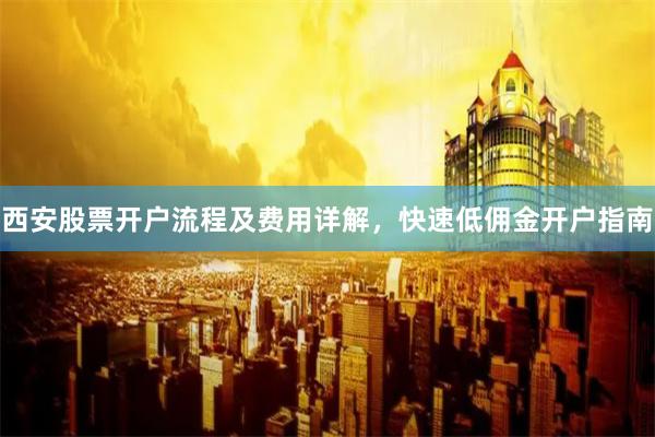 西安股票开户流程及费用详解，快速低佣金开户指南